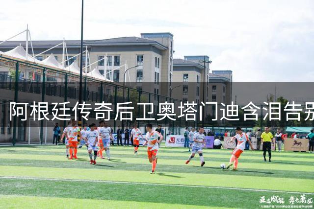 阿根廷传奇后卫奥塔门迪含泪告别国家队